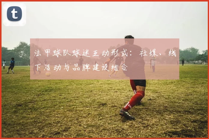 法甲球队球迷互动形式：社媒、线下活动与品牌建设结合