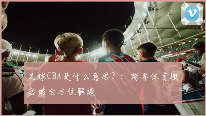 足球CBA是什么意思？：跨界体育概念的全方位解读